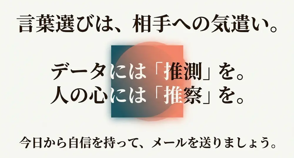 言葉選びは、相手への気遣い 。データには「推測」を、人の心には「推察」を 。今日から自信を持ってメールを送りましょう 。